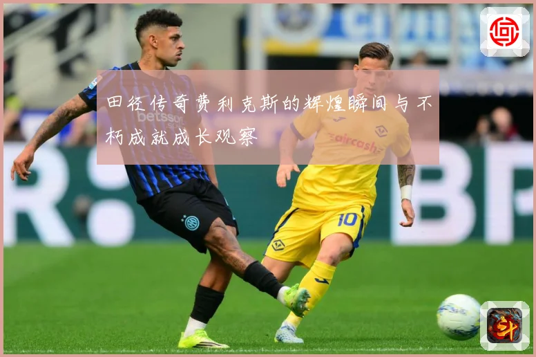 田径传奇费利克斯的辉煌瞬间与不朽成就成长观察