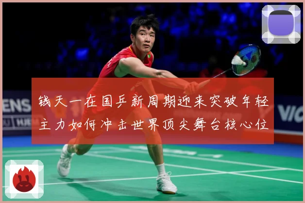 钱天一在国乒新周期迎来突破年轻主力如何冲击世界顶尖舞台核心位置