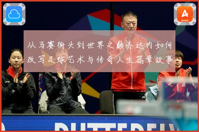 从马赛街头到世界之巅齐达内如何改写足球艺术与传奇人生篇章故事解析