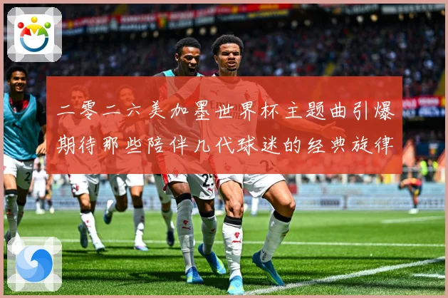 二零二六美加墨世界杯主题曲引爆期待那些陪伴几代球迷的经典旋律赛事前瞻