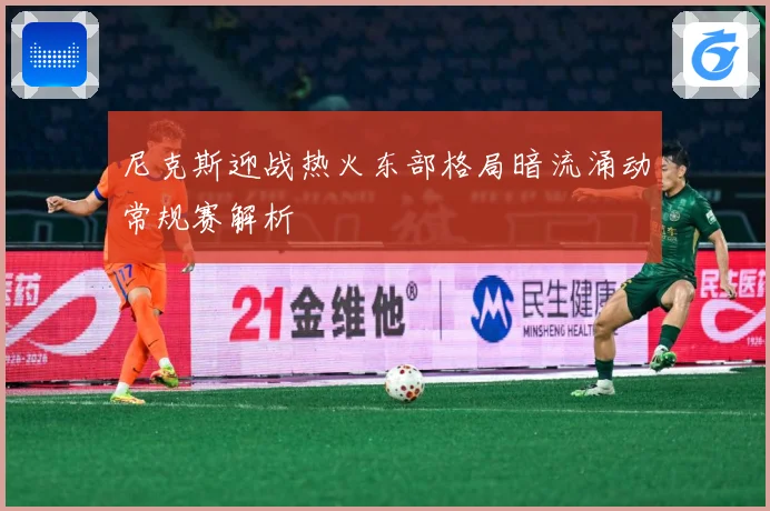 尼克斯迎战热火东部格局暗流涌动常规赛解析