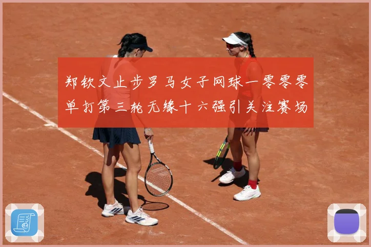 郑钦文止步罗马女子网球一零零零单打第三轮无缘十六强引关注赛场观察