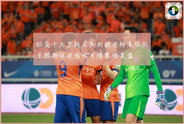 松岛十九岁抢五失利被逆转表现低于预期球迷感叹可惜赛场复盘