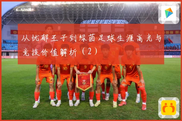 从忧郁王子到绿茵足球生涯高光与竞技价值解析（2）