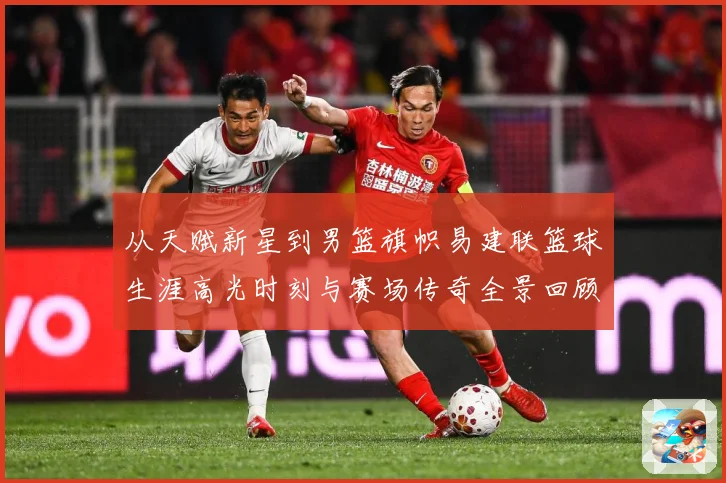 从天赋新星到男篮旗帜易建联篮球生涯高光时刻与赛场传奇全景回顾解析