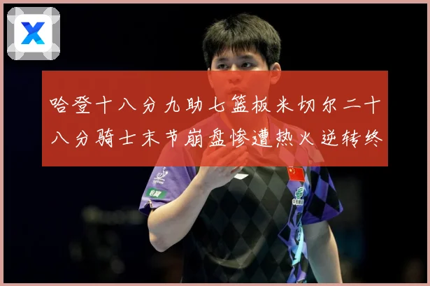 哈登十八分九助七篮板米切尔二十八分骑士末节崩盘惨遭热火逆转终赛场复盘