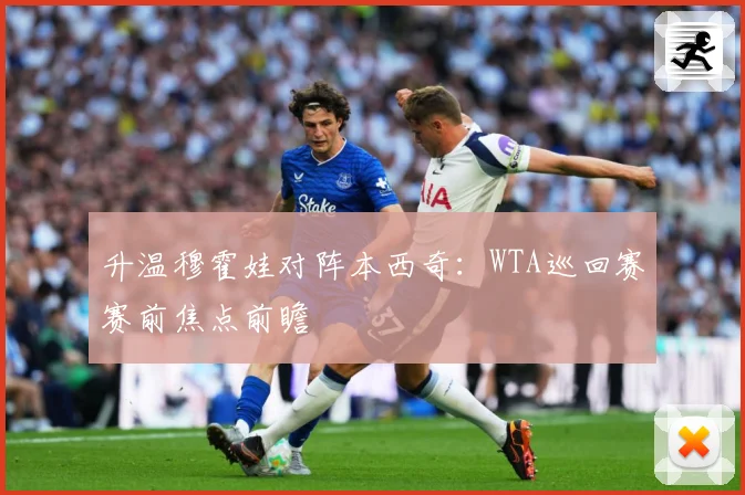 升温穆霍娃对阵本西奇：WTA巡回赛赛前焦点前瞻