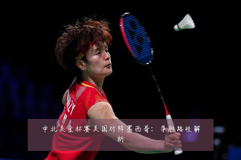 中北美金杯赛美国对阵墨西哥：争胜路径解析
